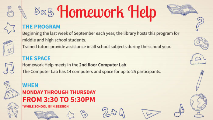 Beginning the last week of September each year, we host the homework help program for middle and high school students. Trained tutors will provide either one-on-one assistance or group study sessions in all school subjects during the 2018-2019 school year. The program will be offered Monday through Thursday from 3:30-5:30pm while school is in session. Homework Help meets in the second floor computer lab; be advised that the computer lab has 14 computers and space for up to 25 participants.