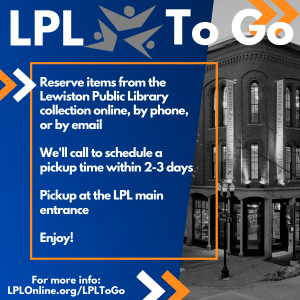LPL To Go: Reserve items from the Lewiston Public Library collection online, by phone, or by email. We'll call to schedule a pickup time within 2-3 days. Pickup at the LPL main entrance. Enjoy!