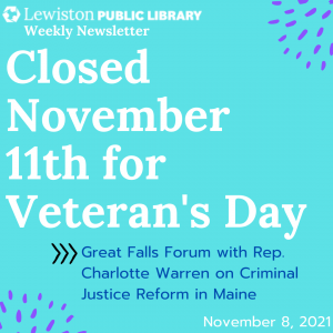 November 8 2021 Weekly Newsletter, Closed November 11th for Veterans' Day, Great Falls Forum with Rep. Charlotte Warren on Criminal Justice Reform in Maine