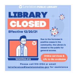Library Closed, effective 12/20/21, Due to the increase in positive cases in the community, the Library is closed to the public for general access. Online services & LPL To Go available, please call 513-3134 or email lplreference@lewistonmaine.gov for assistance