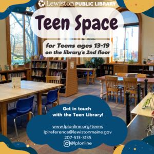 LPL Teen Space: for Teens ages 13-19 on the library's 2nd floor. Get in touch with the Teen Library! www.lplonline.org/teens lplreference@lewistonmaine.gov 207-513-3135 Instagram @lplonline
