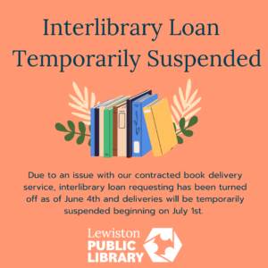 interlibrary loan temporarily suspended. Picture of books. Due to an issue with our contracted book delivery service, interlibrary loan requesting has been turned off as of June 4th and deliveries will be temporarily suspended beginning on July 1st. Lewiston Public Library logo.