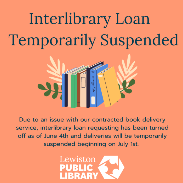 interlibrary loan temporarily suspended. Picture of books. Due to an issue with our contracted book delivery service, interlibrary loan requesting has been turned off as of June 4th and deliveries will be temporarily suspended beginning on July 1st. Lewiston Public Library logo.