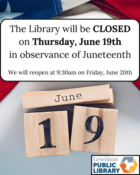 Photograph of a ruffled American flag on a flat surface with wooden blocks below that read "June 19." A textbox overlay reads "The Library will be CLOSED on Thursday, June 19th in observance of Juneteenth. We will reopen at 9:30am on Friday, June 20th." Lewiston Public Library logo in the bottom right. Links to media file.