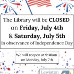 Graphic: Fireworks are on either side of a waving American Flag. Below, multicolored stars rain down. Two textboxes read: "The Library will be CLOSED on Friday, July 4th & Saturday, July 5th in observance of Independence Day. We will reopen at 9:30am on Monday, July 7th." Lewiston Public Library logo in the bottom right corner.