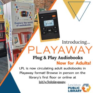 Graphic promoting the release of Playaway audio devices for adults. A photograph of a pop-up Playway display shelf is in the background. The text reads: "Introducing PLAYAWAY Plug & Play Audiobooks: Now for Adults! LPL is now circulating adult audiobooks in Playaway format! Browse in Person on the library's first floor or online at bit.ly/lplplayaway" The Lewiston Public Library logo is in the corner; above, a black Playaway mp3 device. Links to media file.