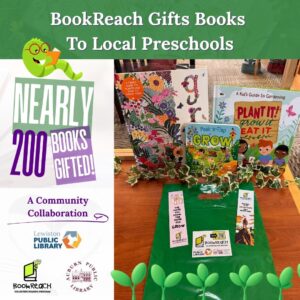 Photo with surrounding graphics. Three gardening books entitled "Plant it! Grow it Eat it" and "Peek-a-Flap GROW," and "GROW" sit upright on a wooden table. In front of the books are three bookmarks with the BookReach logo on them. The bookmarks read "The more you know, the more you GROW." Above, text reads "BookReach Gifts Books to Local Preschools." Left, "Nearly 200 books gifted! A community collaboration." Below, the Lewiston Public Library logo, the BookReach logo, and the Auburn Public Library logo.